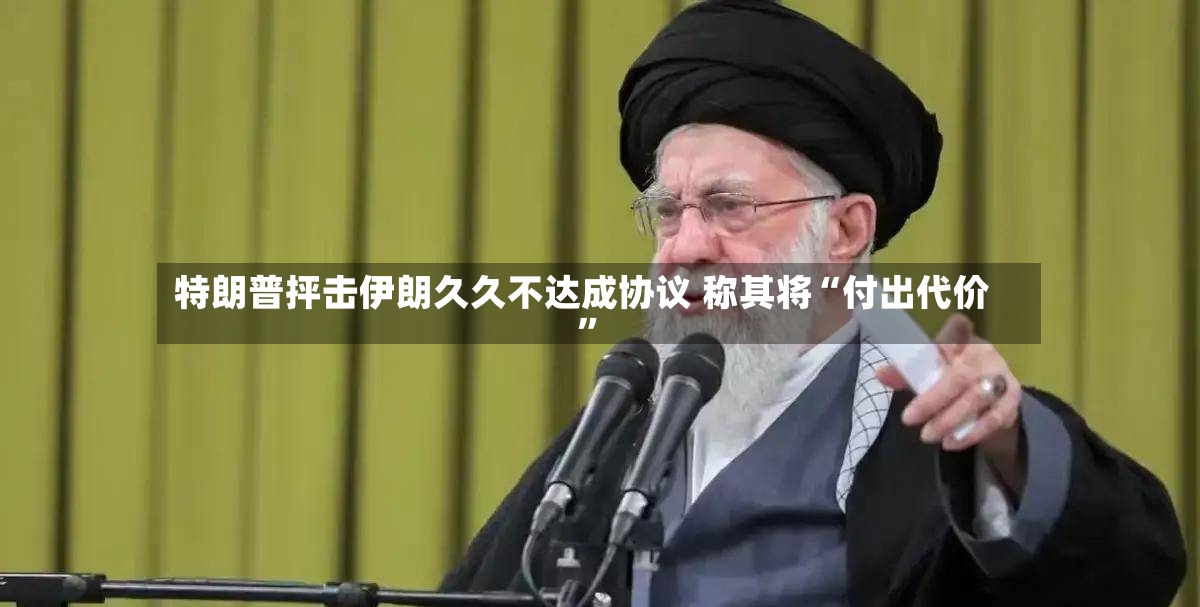 特朗普抨击伊朗久久不达成协议 称其将“付出代价”