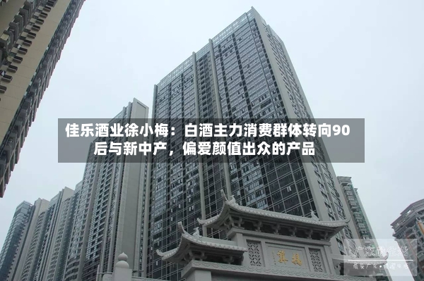 佳乐酒业徐小梅：白酒主力消费群体转向90后与新中产，偏爱颜值出众的产品-第2张图片