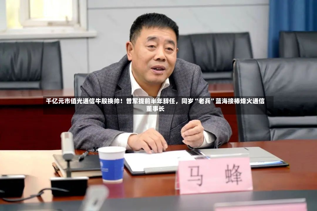 千亿元市值光通信牛股换帅！曾军提前半年辞任	，同岁“老兵	”蓝海接棒烽火通信董事长-第2张图片