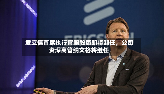 爱立信首席执行官鲍毅康即将卸任，公司资深高管纳文格将继任-第2张图片