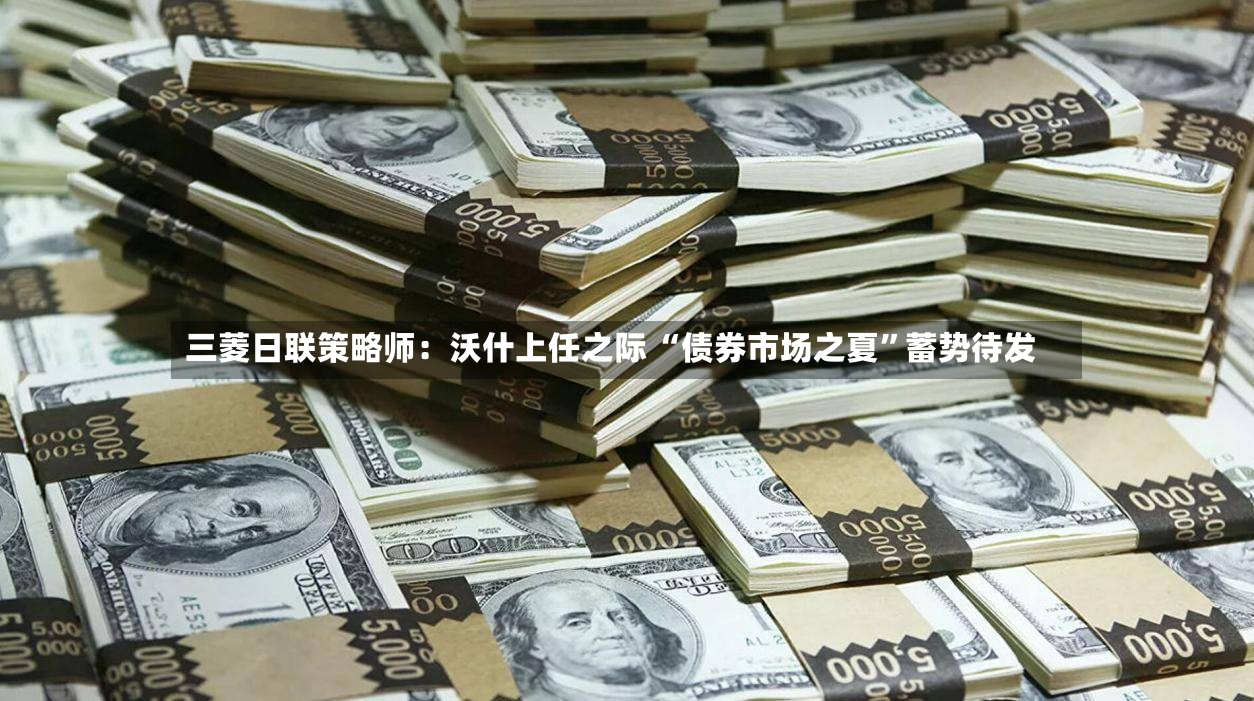 三菱日联策略师：沃什上任之际 “债券市场之夏”蓄势待发-第3张图片