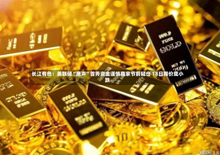 长江有色：美联储“鹰声	”首秀资金谨慎商家节前轻仓 18日锡价或小跌-第2张图片