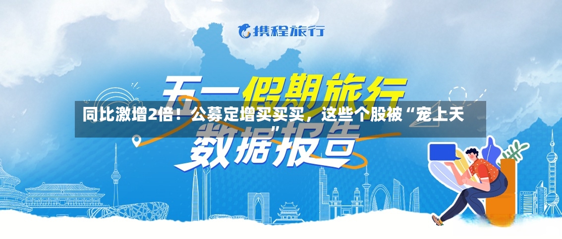 同比激增2倍！公募定增买买买	，这些个股被“宠上天	”-第2张图片
