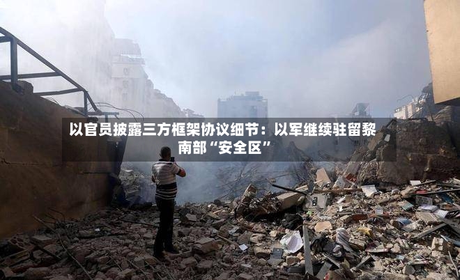 以官员披露三方框架协议细节：以军继续驻留黎南部“安全区”-第2张图片