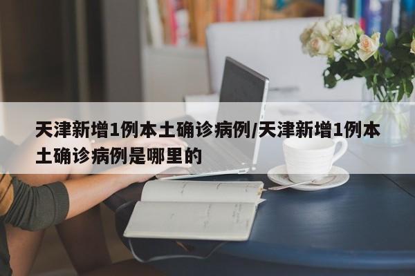天津新增1例本土确诊病例/天津新增1例本土确诊病例是哪里的