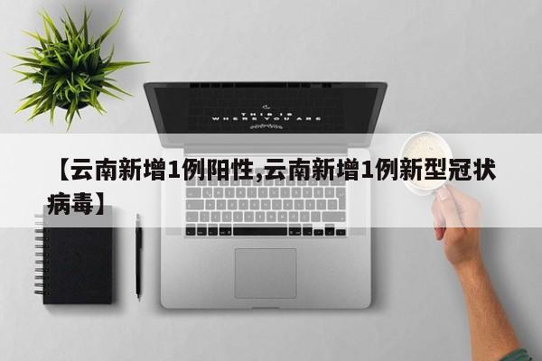 【云南新增1例阳性,云南新增1例新型冠状病毒】