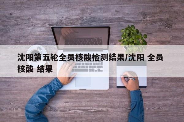 沈阳第五轮全员核酸检测结果/沈阳 全员 核酸 结果