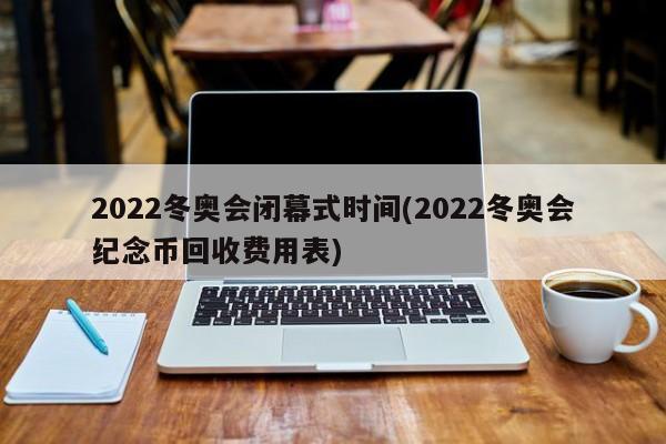2022冬奥会闭幕式时间(2022冬奥会纪念币回收费用表)