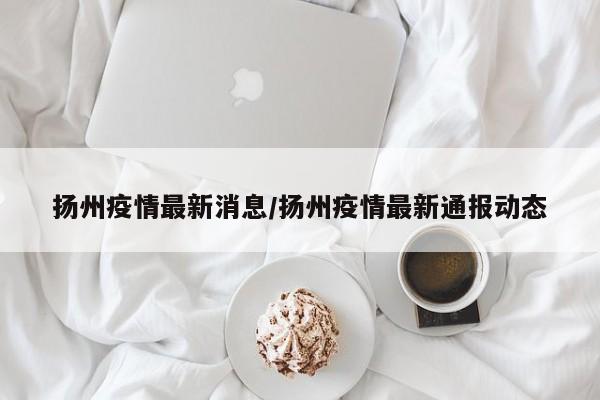 扬州疫情最新消息/扬州疫情最新通报动态