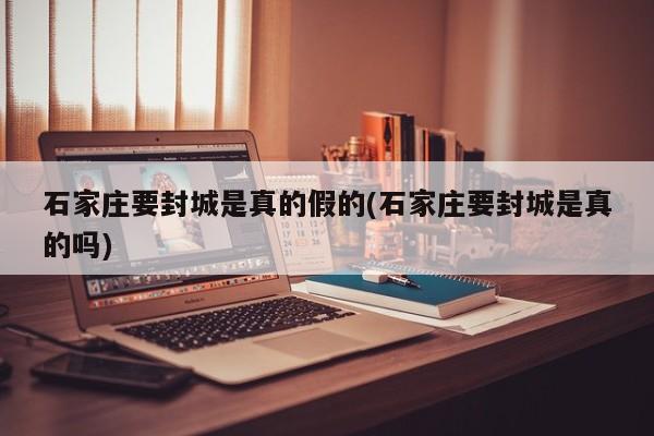 石家庄要封城是真的假的(石家庄要封城是真的吗)