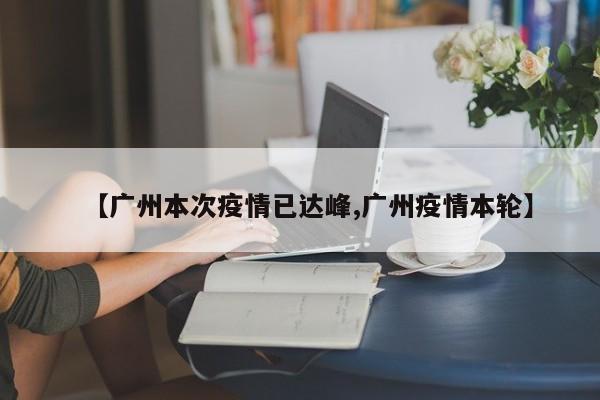 【广州本次疫情已达峰,广州疫情本轮】