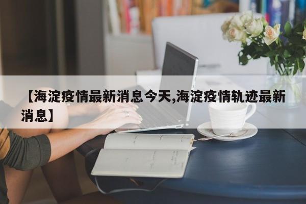 【海淀疫情最新消息今天,海淀疫情轨迹最新消息】