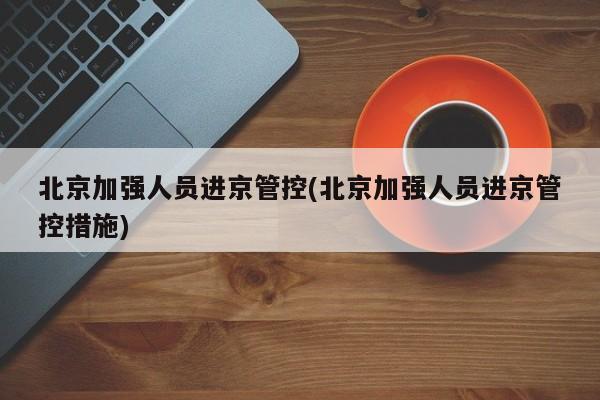 北京加强人员进京管控(北京加强人员进京管控措施)