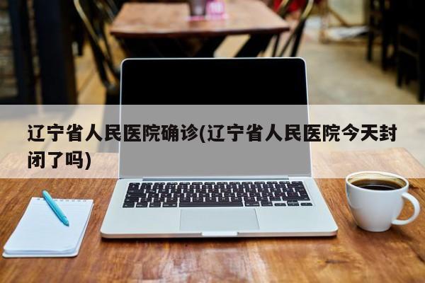 辽宁省人民医院确诊(辽宁省人民医院今天封闭了吗)