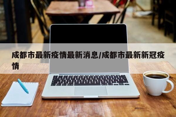 成都市最新疫情最新消息/成都市最新新冠疫情
