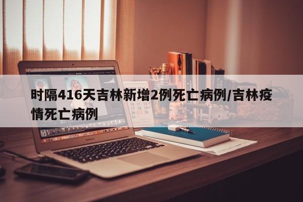 时隔416天吉林新增2例死亡病例/吉林疫情死亡病例
