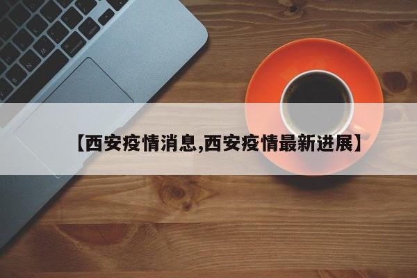 【西安疫情消息,西安疫情最新进展】
