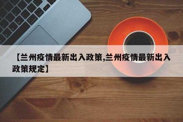 【兰州疫情最新出入政策,兰州疫情最新出入政策规定】