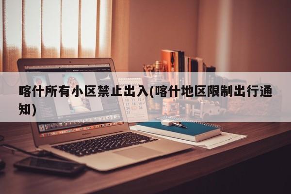 喀什所有小区禁止出入(喀什地区限制出行通知)