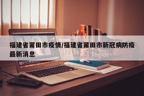 福建省莆田市疫情/福建省莆田市新冠病防疫最新消息