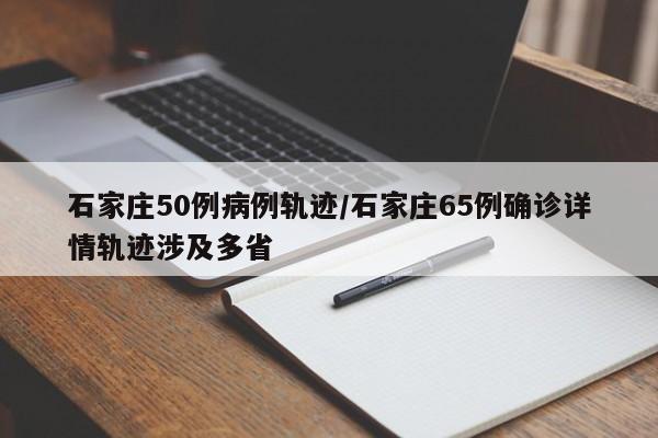 石家庄50例病例轨迹/石家庄65例确诊详情轨迹涉及多省