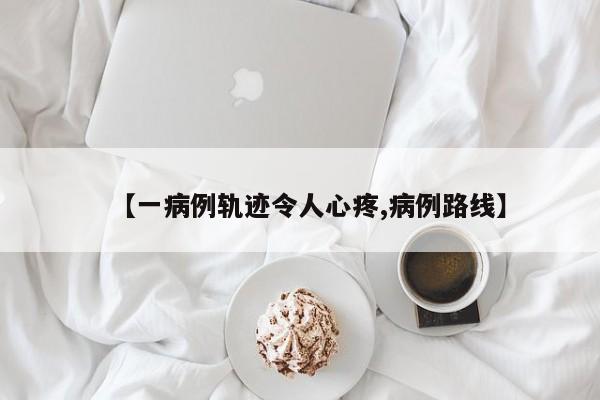 【一病例轨迹令人心疼,病例路线】