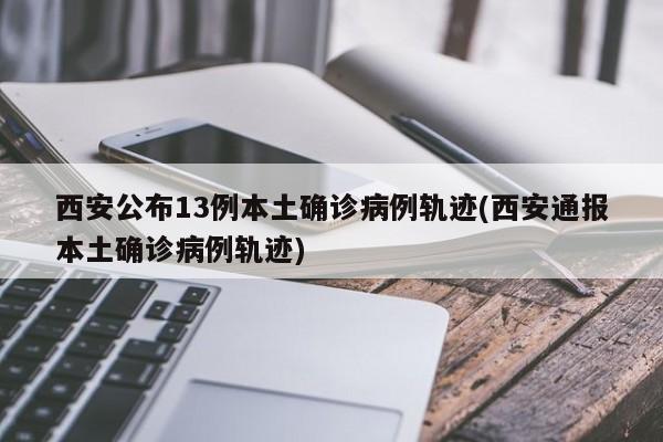 西安公布13例本土确诊病例轨迹(西安通报本土确诊病例轨迹)