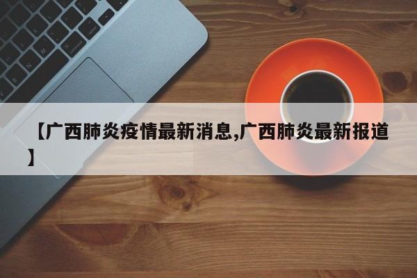 【广西肺炎疫情最新消息,广西肺炎最新报道】