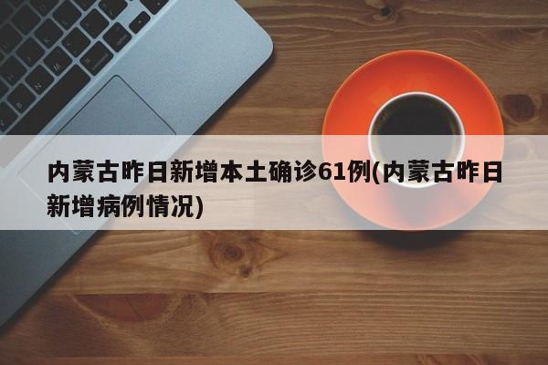 内蒙古昨日新增本土确诊61例(内蒙古昨日新增病例情况)