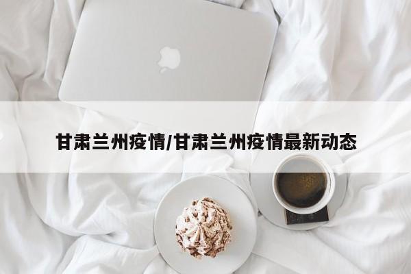甘肃兰州疫情/甘肃兰州疫情最新动态