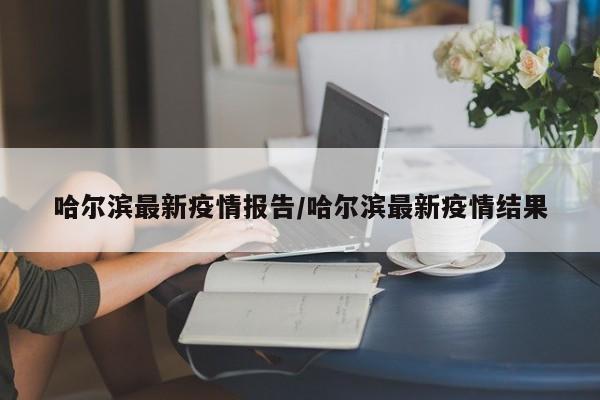 哈尔滨最新疫情报告/哈尔滨最新疫情结果