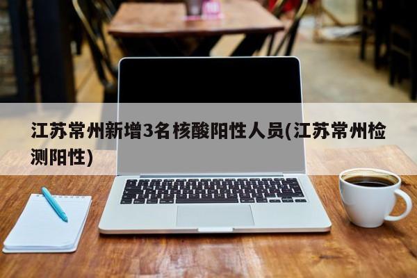 江苏常州新增3名核酸阳性人员(江苏常州检测阳性)