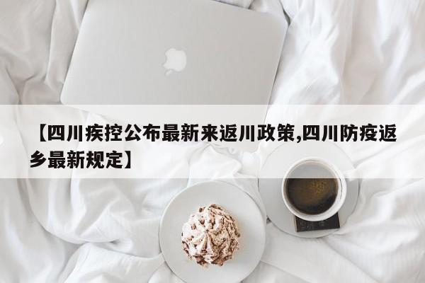 【四川疾控公布最新来返川政策,四川防疫返乡最新规定】