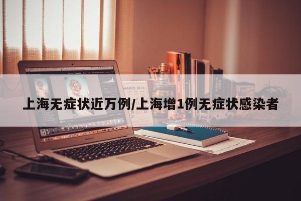 上海无症状近万例/上海增1例无症状感染者