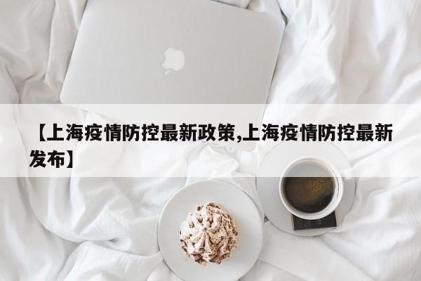 【上海疫情防控最新政策,上海疫情防控最新发布】