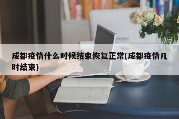 成都疫情什么时候结束恢复正常(成都疫情几时结束)