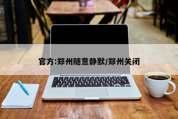 官方:郑州随意静默/郑州关闭