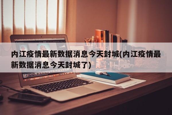 内江疫情最新数据消息今天封城(内江疫情最新数据消息今天封城了)