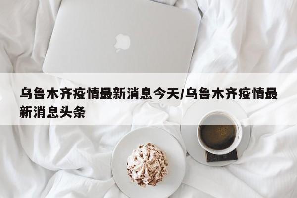 乌鲁木齐疫情最新消息今天/乌鲁木齐疫情最新消息头条
