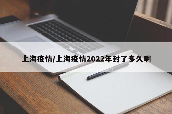 上海疫情/上海疫情2022年封了多久啊