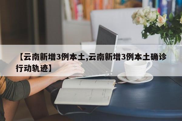 【云南新增3例本土,云南新增3例本土确诊行动轨迹】