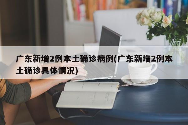 广东新增2例本土确诊病例(广东新增2例本土确诊具体情况)